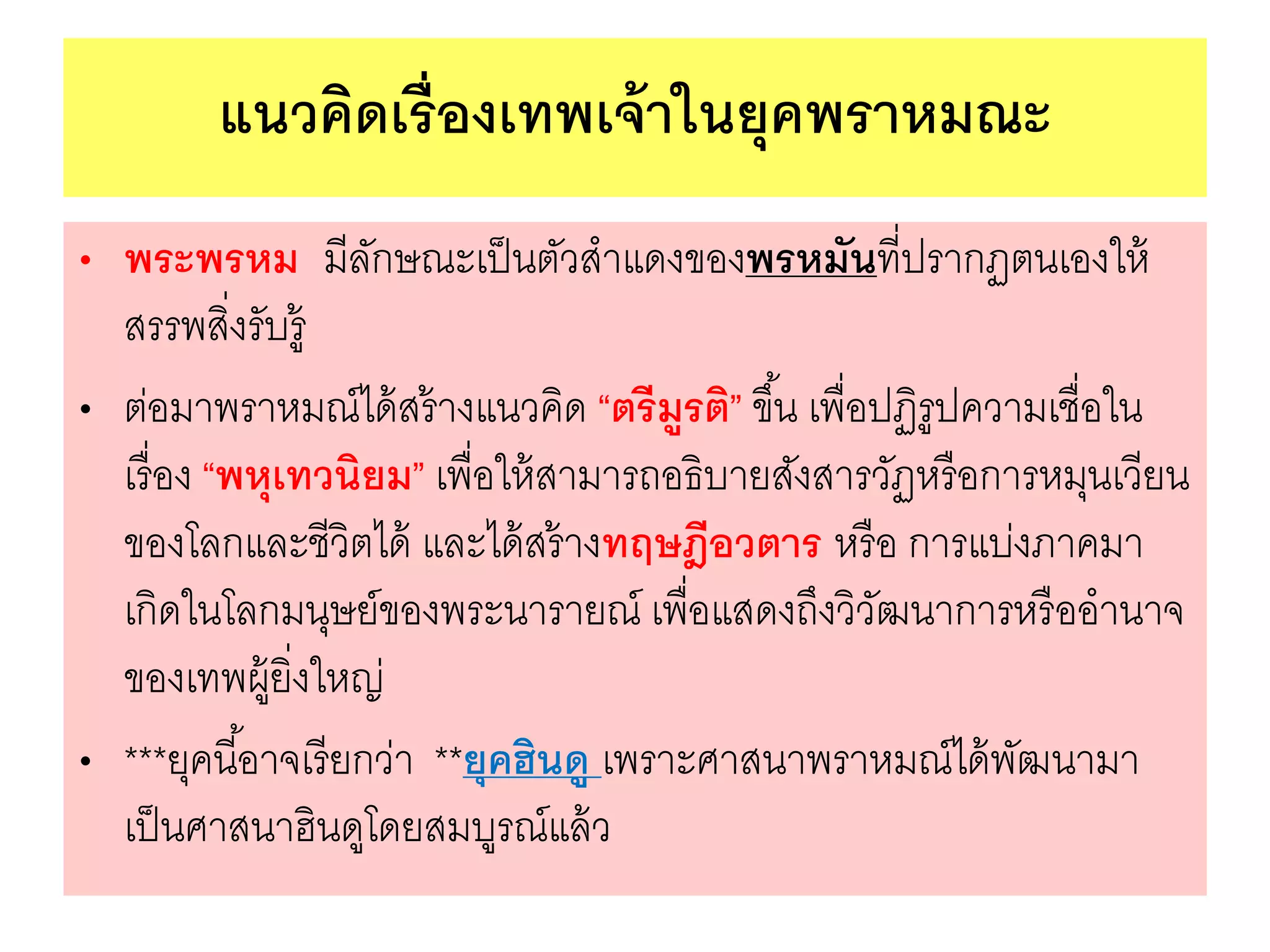 แนวคิดเรื่องเทพเจ้าในยุคพราหมณะ
• พระพรหม มีลักษณะเป็นตัวสาแดงของพรหมันที่ปรากฏตนเองให้
สรรพสิ่งรับรู้
• ต่อมาพราหมณ์ได้สร้างแนวคิด “ตรีมูรติ” ขึ้น เพื่อปฏิรูปความเชื่อใน
เรื่อง “พหุเทวนิยม” เพื่อให้สามารถอธิบายสังสารวัฏหรือการหมุนเวียน
ของโลกและชีวิตได้ และได้สร้างทฤษฎีอวตาร หรือ การแบ่งภาคมา
เกิดในโลกมนุษย์ของพระนารายณ์ เพื่อแสดงถึงวิวัฒนาการหรืออานาจ
ของเทพผู้ยิ่งใหญ่
• ***ยุคนี้อาจเรียกว่า **ยุคฮินดู เพราะศาสนาพราหมณ์ได้พัฒนามา
เป็นศาสนาฮินดูโดยสมบูรณ์แล้ว
 
