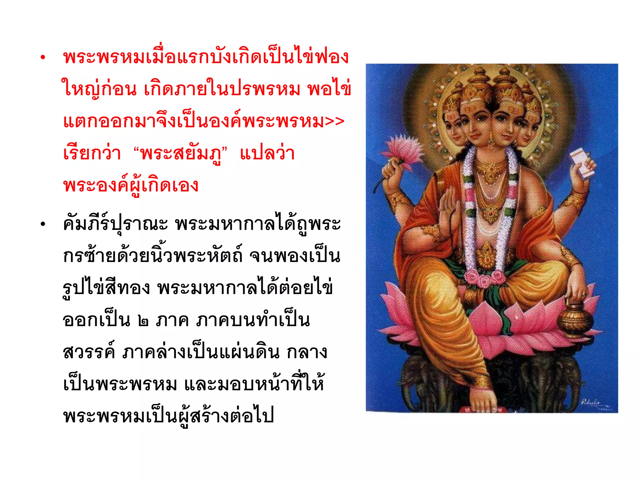 • พระพรหมเมื่อแรกบังเกิดเป็นไข่ฟอง
ใหญ่ก่อน เกิดภายในปรพรหม พอไข่
แตกออกมาจึงเป็นองค์พระพรหม>>
เรียกว่า “พระสยัมภู” แปลว่า
พระองค์ผู้เกิดเอง
• คัมภีร์ปุราณะ พระมหากาลได้ถูพระ
กรซ้ายด้วยนิ้วพระหัตถ์ จนพองเป็น
รูปไข่สีทอง พระมหากาลได้ต่อยไข่
ออกเป็น ๒ ภาค ภาคบนทาเป็น
สวรรค์ ภาคล่างเป็นแผ่นดิน กลาง
เป็นพระพรหม และมอบหน้าที่ให้
พระพรหมเป็นผู้สร้างต่อไป
 