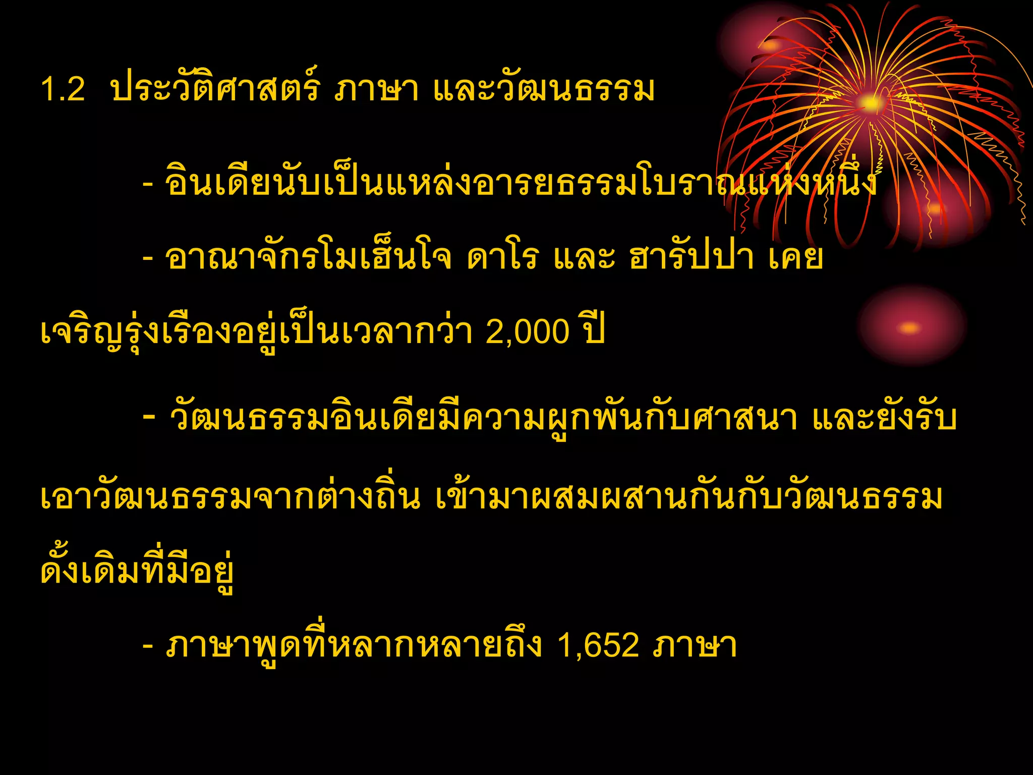 1.2 ประวัติศาสตร์ ภาษา และวัฒนธรรม
- อินเดียนับเป็นแหล่งอารยธรรมโบราณแห่งหนึ่ง
- อาณาจักรโมเฮ็นโจ ดาโร และ ฮารัปปา เคย
เจริญรุ่งเรืองอยู่เป็นเวลากว่า 2,000 ปี
- วัฒนธรรมอินเดียมีความผูกพันกับศาสนา และยังรับ
เอาวัฒนธรรมจากต่างถิ่น เข้ามาผสมผสานกันกับวัฒนธรรม
ดั้งเดิมที่มีอยู่
- ภาษาพูดที่หลากหลายถึง 1,652 ภาษา
 