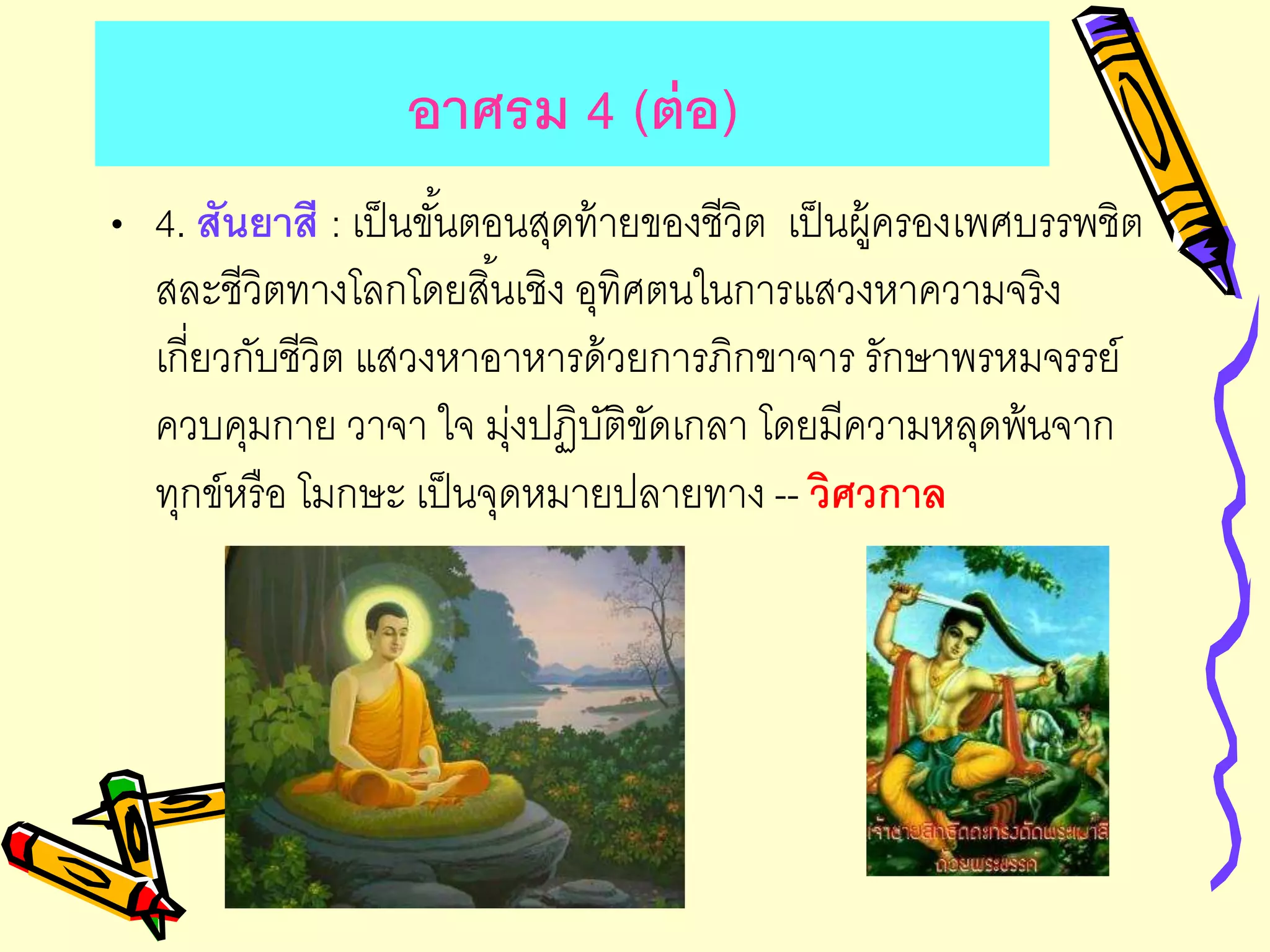 อาศรม 4 (ต่อ)
• 4. สันยาสี : เป็นขั้นตอนสุดท้ายของชีวิต เป็นผู้ครองเพศบรรพชิต
สละชีวิตทางโลกโดยสิ้นเชิง อุทิศตนในการแสวงหาความจริง
เกี่ยวกับชีวิต แสวงหาอาหารด้วยการภิกขาจาร รักษาพรหมจรรย์
ควบคุมกาย วาจา ใจ มุ่งปฏิบัติขัดเกลา โดยมีความหลุดพ้นจาก
ทุกข์หรือ โมกษะ เป็นจุดหมายปลายทาง -- วิศวกาล
 