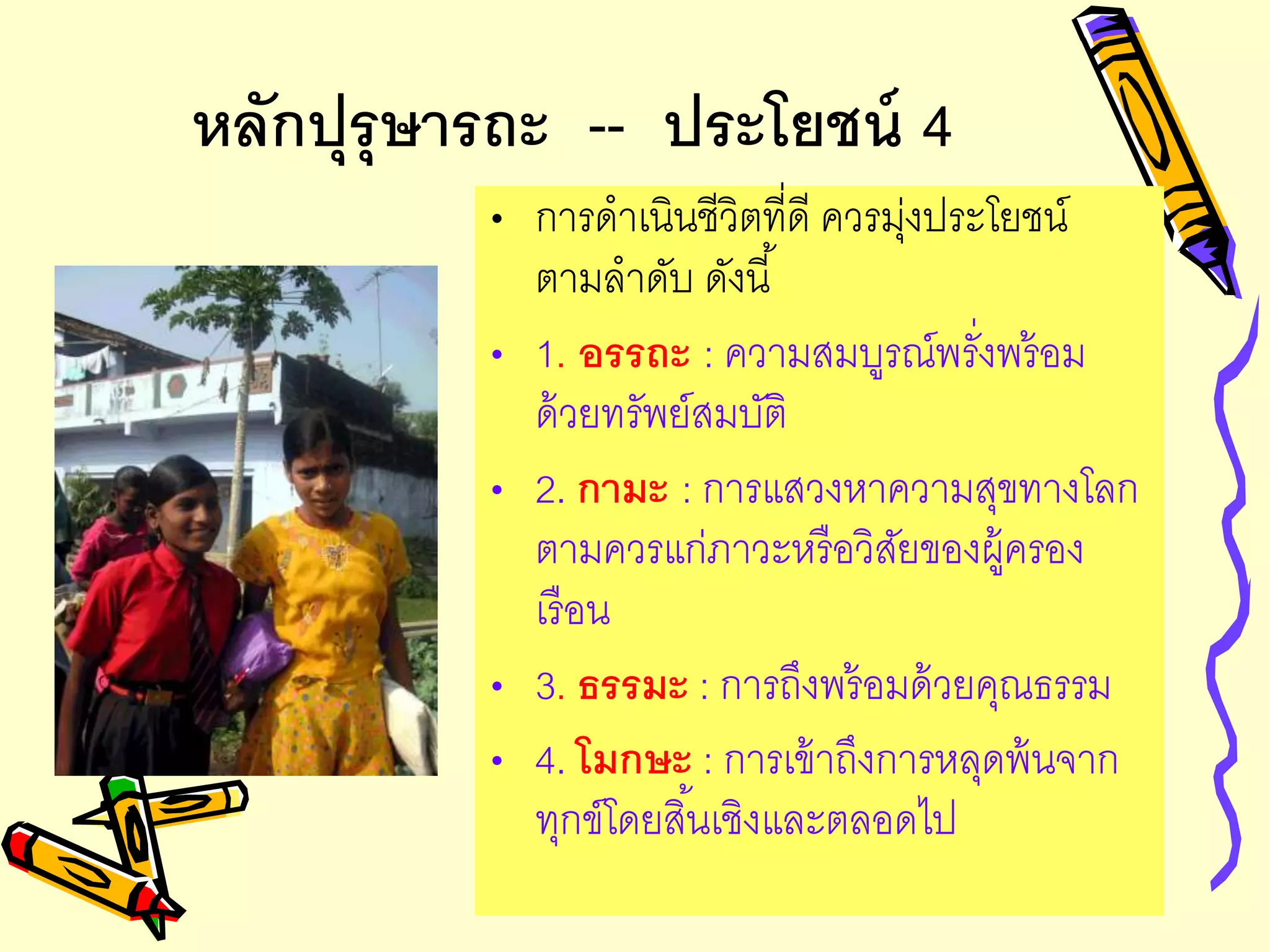 หลักปุรุษารถะ -- ประโยชน์ 4
• การดาเนินชีวิตที่ดี ควรมุ่งประโยชน์
ตามลาดับ ดังนี้
• 1. อรรถะ : ความสมบูรณ์พรั่งพร้อม
ด้วยทรัพย์สมบัติ
• 2. กามะ : การแสวงหาความสุขทางโลก
ตามควรแก่ภาวะหรือวิสัยของผู้ครอง
เรือน
• 3. ธรรมะ : การถึงพร้อมด้วยคุณธรรม
• 4. โมกษะ : การเข้าถึงการหลุดพ้นจาก
ทุกข์โดยสิ้นเชิงและตลอดไป
 