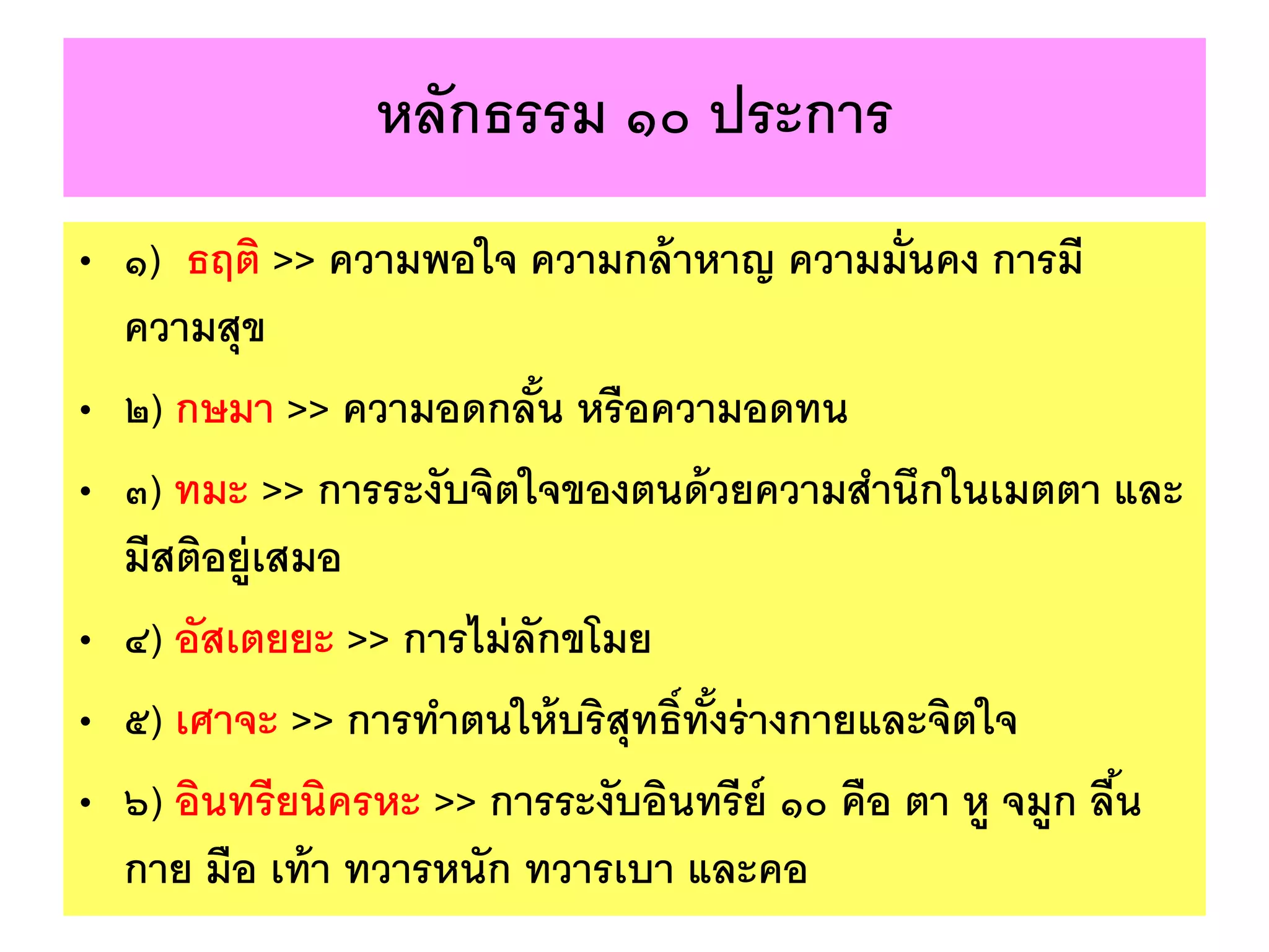 หลักธรรม ๑๐ ประการ
• ๑) ธฤติ >> ความพอใจ ความกล้าหาญ ความมั่นคง การมี
ความสุข
• ๒) กษมา >> ความอดกลั้น หรือความอดทน
• ๓) ทมะ >> การระงับจิตใจของตนด้วยความสานึกในเมตตา และ
มีสติอยู่เสมอ
• ๔) อัสเตยยะ >> การไม่ลักขโมย
• ๕) เศาจะ >> การทาตนให้บริสุทธิ์ทั้งร่างกายและจิตใจ
• ๖) อินทรียนิครหะ >> การระงับอินทรีย์ ๑๐ คือ ตา หู จมูก ลื้น
กาย มือ เท้า ทวารหนัก ทวารเบา และคอ
 