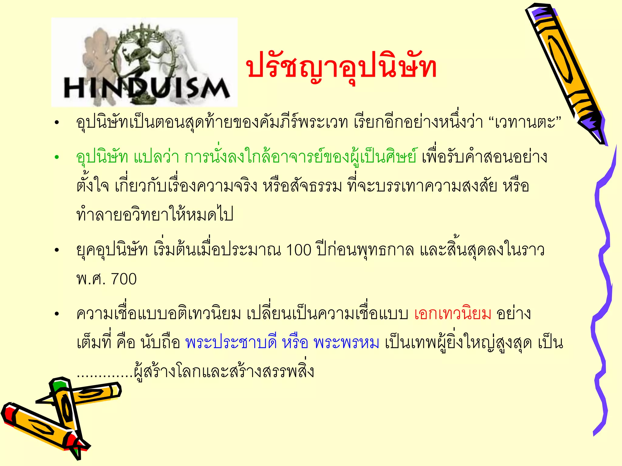 ปรัชญาอุปนิษัท
• อุปนิษัทเป็นตอนสุดท้ายของคัมภีร์พระเวท เรียกอีกอย่างหนึ่งว่า “เวทานตะ”
• อุปนิษัท แปลว่า การนั่งลงใกล้อาจารย์ของผู้เป็นศิษย์ เพื่อรับคาสอนอย่าง
ตั้งใจ เกี่ยวกับเรื่องความจริง หรือสัจธรรม ที่จะบรรเทาความสงสัย หรือ
ทาลายอวิทยาให้หมดไป
• ยุคอุปนิษัท เริ่มต้นเมื่อประมาณ 100 ปีก่อนพุทธกาล และสิ้นสุดลงในราว
พ.ศ. 700
• ความเชื่อแบบอติเทวนิยม เปลี่ยนเป็นความเชื่อแบบ เอกเทวนิยม อย่าง
เต็มที่ คือ นับถือ พระประชาบดี หรือ พระพรหม เป็นเทพผู้ยิ่งใหญ่สูงสุด เป็น
.............ผู้สร้างโลกและสร้างสรรพสิ่ง
 