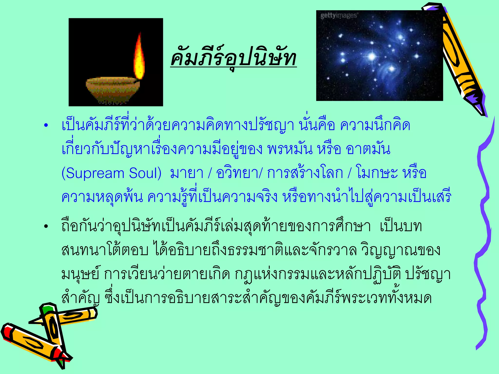 คัมภีร์อุปนิษัท
• เป็นคัมภีร์ที่ว่าด้วยความคิดทางปรัชญา นั่นคือ ความนึกคิด
เกี่ยวกับปัญหาเรื่องความมีอยู่ของ พรหมัน หรือ อาตมัน
(Supream Soul) มายา / อวิทยา/ การสร้างโลก / โมกษะ หรือ
ความหลุดพ้น ความรู้ที่เป็นความจริง หรือทางนาไปสู่ความเป็นเสรี
• ถือกันว่าอุปนิษัทเป็นคัมภีร์เล่มสุดท้ายของการศึกษา เป็นบท
สนทนาโต้ตอบ ได้อธิบายถึงธรรมชาติและจักรวาล วิญญาณของ
มนุษย์ การเวียนว่ายตายเกิด กฎแห่งกรรมและหลักปฏิบัติ ปรัชญา
สาคัญ ซึ่งเป็นการอธิบายสาระสาคัญของคัมภีร์พระเวททั้งหมด
 