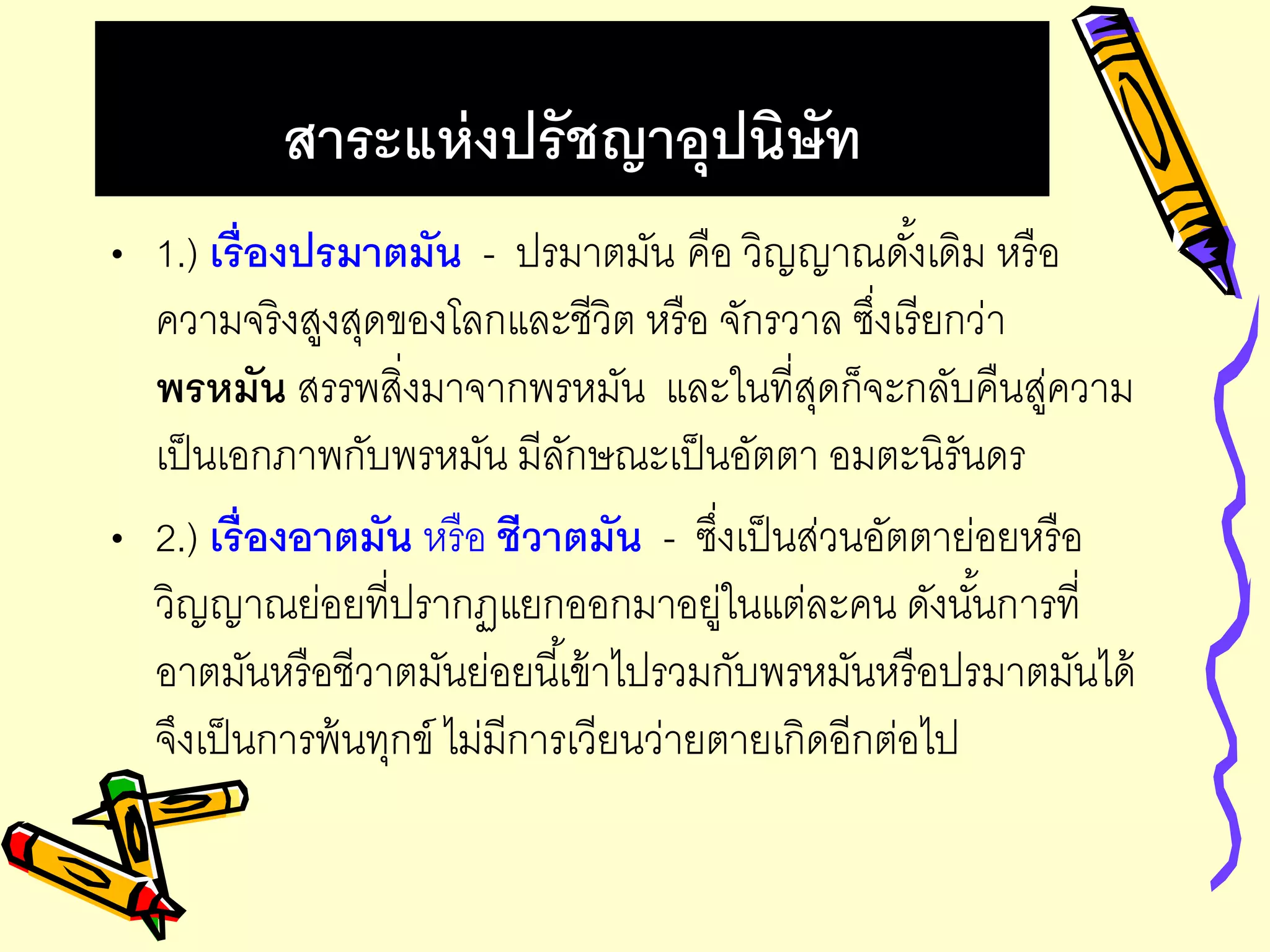 สาระแห่งปรัชญาอุปนิษัท
• 1.) เรื่องปรมาตมัน - ปรมาตมัน คือ วิญญาณดั้งเดิม หรือ
ความจริงสูงสุดของโลกและชีวิต หรือ จักรวาล ซึ่งเรียกว่า
พรหมัน สรรพสิ่งมาจากพรหมัน และในที่สุดก็จะกลับคืนสู่ความ
เป็นเอกภาพกับพรหมัน มีลักษณะเป็นอัตตา อมตะนิรันดร
• 2.) เรื่องอาตมัน หรือ ชีวาตมัน - ซึ่งเป็นส่วนอัตตาย่อยหรือ
วิญญาณย่อยที่ปรากฏแยกออกมาอยู่ในแต่ละคน ดังนั้นการที่
อาตมันหรือชีวาตมันย่อยนี้เข้าไปรวมกับพรหมันหรือปรมาตมันได้
จึงเป็นการพ้นทุกข์ ไม่มีการเวียนว่ายตายเกิดอีกต่อไป
 