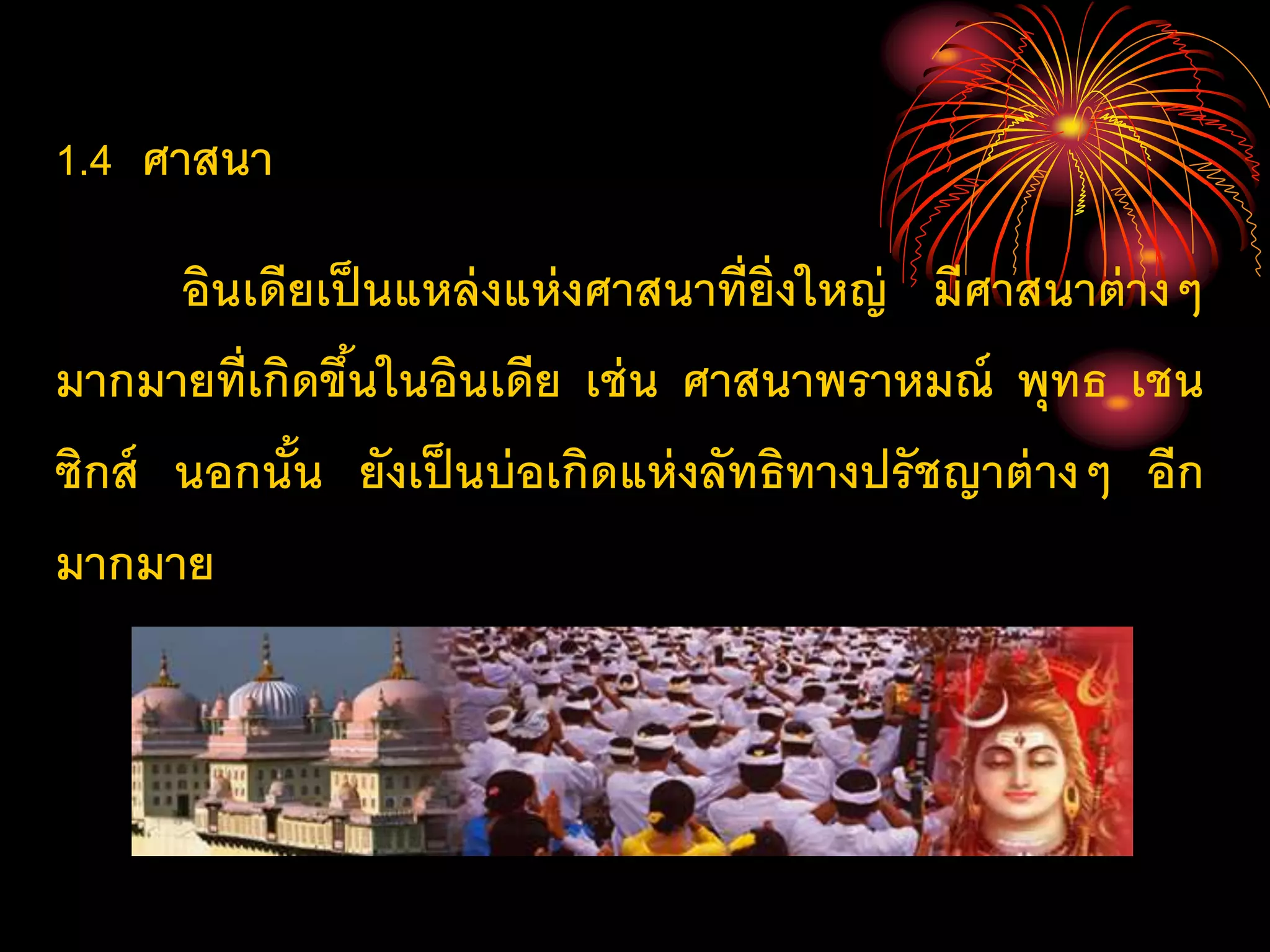 1.4 ศาสนา
อินเดียเป็นแหล่งแห่งศาสนาที่ยิ่งใหญ่ มีศาสนาต่างๆ
มากมายที่เกิดขึ้นในอินเดีย เช่น ศาสนาพราหมณ์ พุทธ เชน
ซิกส์ นอกนั้น ยังเป็นบ่อเกิดแห่งลัทธิทางปรัชญาต่างๆ อีก
มากมาย
 