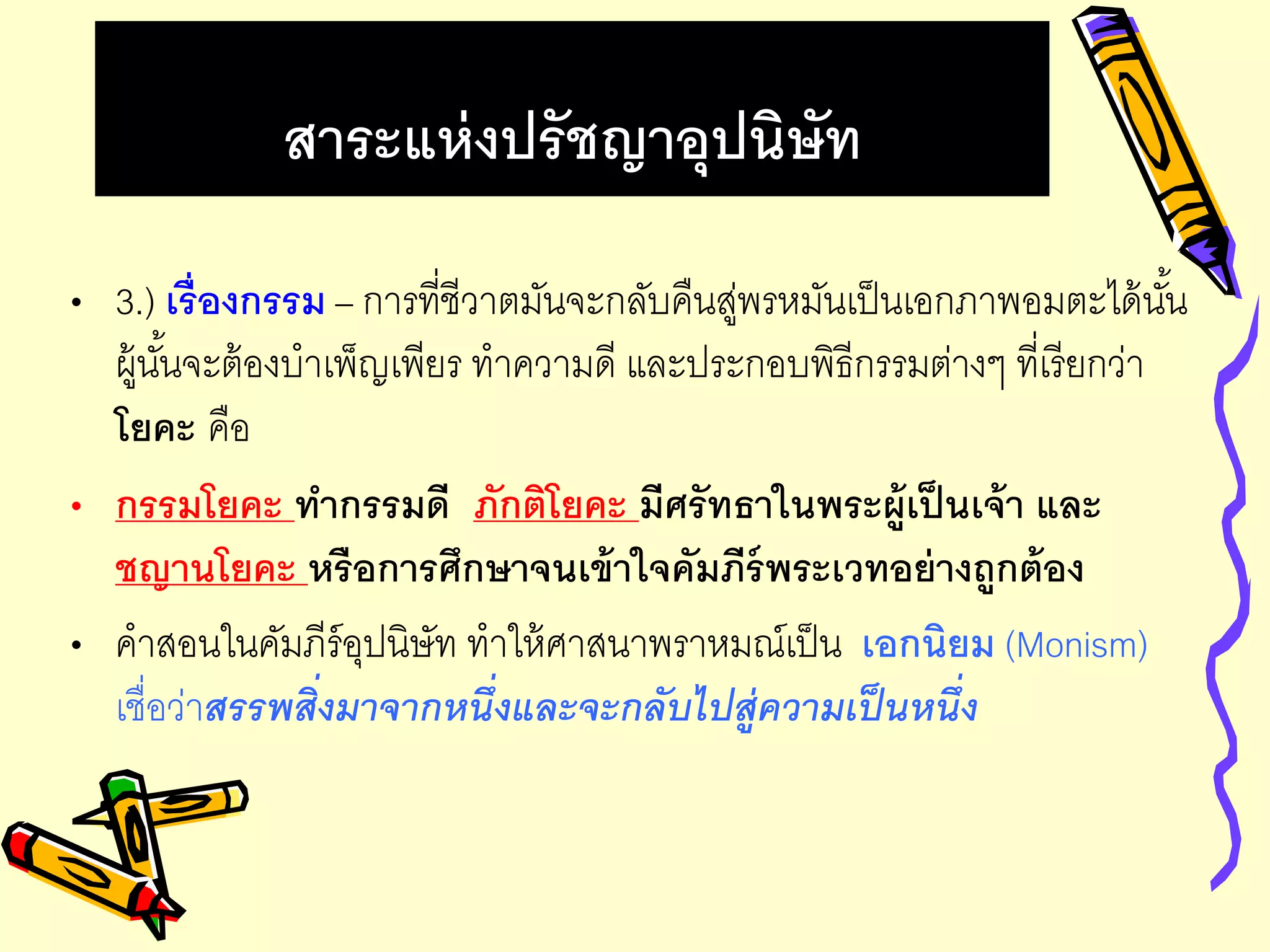 สาระแห่งปรัชญาอุปนิษัท
• 3.) เรื่องกรรม – การที่ชีวาตมันจะกลับคืนสู่พรหมันเป็นเอกภาพอมตะได้นั้น
ผู้นั้นจะต้องบาเพ็ญเพียร ทาความดี และประกอบพิธีกรรมต่างๆ ที่เรียกว่า
โยคะ คือ
• กรรมโยคะ ทากรรมดี ภักติโยคะ มีศรัทธาในพระผู้เป็นเจ้า และ
ชญานโยคะ หรือการศึกษาจนเข้าใจคัมภีร์พระเวทอย่างถูกต้อง
• คาสอนในคัมภีร์อุปนิษัท ทาให้ศาสนาพราหมณ์เป็น เอกนิยม (Monism)
เชื่อว่าสรรพสิ่งมาจากหนึ่งและจะกลับไปสู่ความเป็นหนึ่ง
 