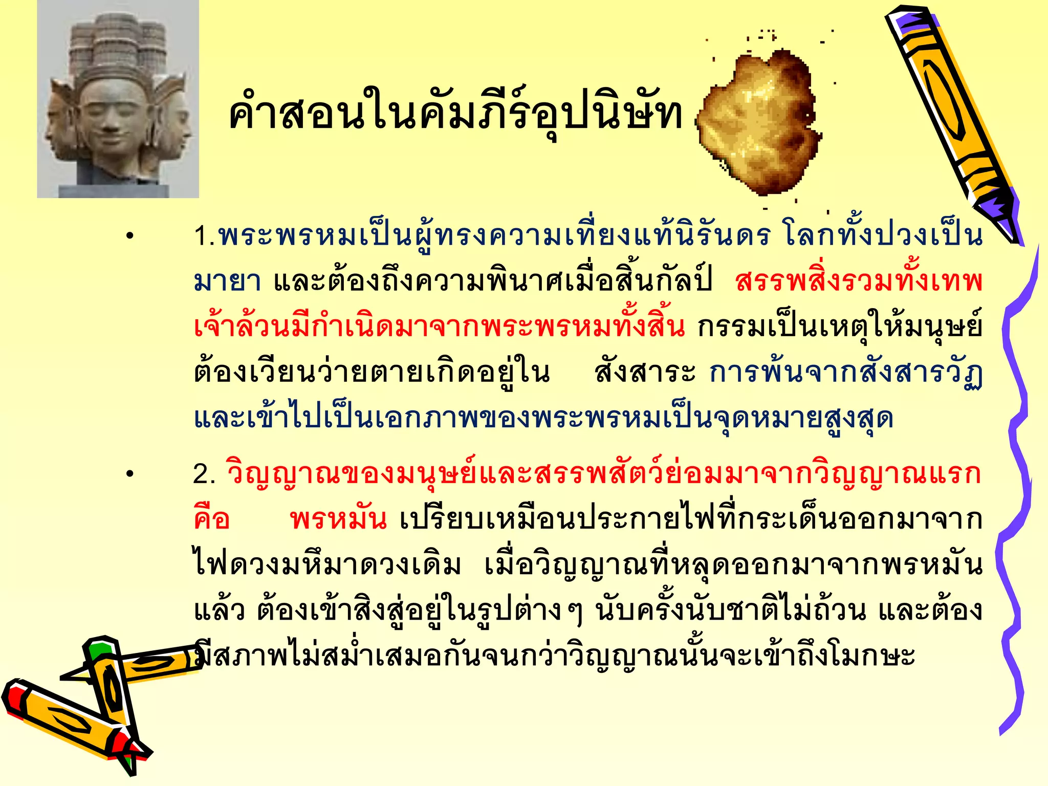 คาสอนในคัมภีร์อุปนิษัท
• 1.พระพรหมเป็ นผู้ทรงความเที่ยงแท้นิรันดร โลกทั้งปวงเป็ น
มายา และต้องถึงความพินาศเมื่อสิ้นกัลป์ สรรพสิ่งรวมทั้งเทพ
เจ้าล้วนมีกาเนิดมาจากพระพรหมทั้งสิ้น กรรมเป็นเหตุให้มนุษย์
ต้องเวียนว่ายตายเกิดอยู่ใน สังสาระ การพ้นจากสังสารวัฏ
และเข้าไปเป็นเอกภาพของพระพรหมเป็นจุดหมายสูงสุด
• 2. วิญญาณของมนุษย์และสรรพสัตว์ย่อมมาจากวิญญาณแรก
คือ พรหมัน เปรียบเหมือนประกายไฟที่กระเด็นออกมาจาก
ไฟดวงมหึมาดวงเดิม เมื่อวิญญาณที่หลุดออกมาจากพรหมัน
แล้ว ต้องเข้าสิงสู่อยู่ในรูปต่างๆ นับครั้งนับชาติไม่ถ้วน และต้อง
มีสภาพไม่สม่าเสมอกันจนกว่าวิญญาณนั้นจะเข้าถึงโมกษะ
 