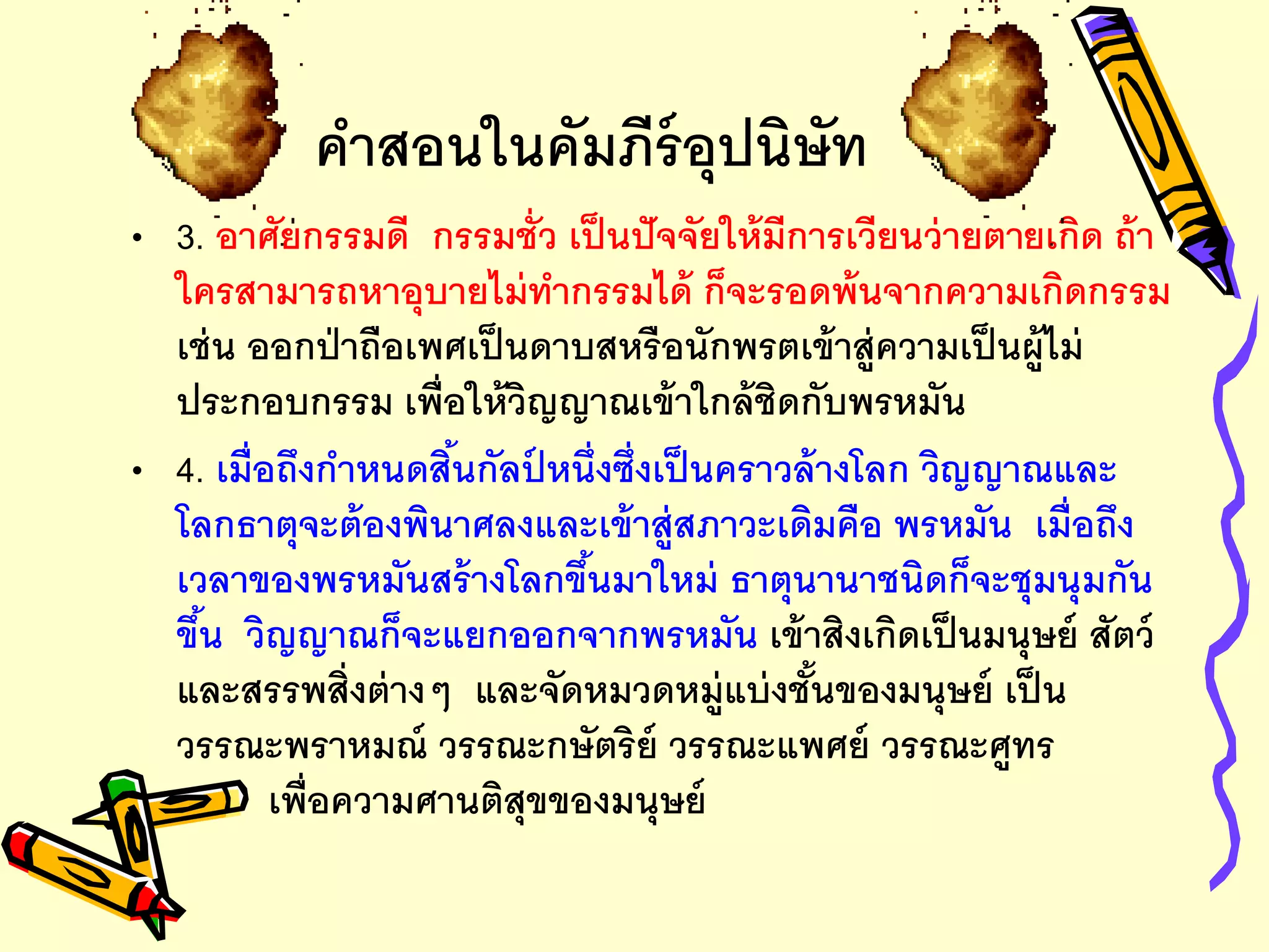 คาสอนในคัมภีร์อุปนิษัท
• 3. อาศัยกรรมดี กรรมชั่ว เป็นปัจจัยให้มีการเวียนว่ายตายเกิด ถ้า
ใครสามารถหาอุบายไม่ทากรรมได้ ก็จะรอดพ้นจากความเกิดกรรม
เช่น ออกป่าถือเพศเป็นดาบสหรือนักพรตเข้าสู่ความเป็นผู้ไม่
ประกอบกรรม เพื่อให้วิญญาณเข้าใกล้ชิดกับพรหมัน
• 4. เมื่อถึงกาหนดสิ้นกัลป์ หนึ่งซึ่งเป็นคราวล้างโลก วิญญาณและ
โลกธาตุจะต้องพินาศลงและเข้าสู่สภาวะเดิมคือ พรหมัน เมื่อถึง
เวลาของพรหมันสร้างโลกขึ้นมาใหม่ ธาตุนานาชนิดก็จะชุมนุมกัน
ขึ้น วิญญาณก็จะแยกออกจากพรหมัน เข้าสิงเกิดเป็นมนุษย์ สัตว์
และสรรพสิ่งต่างๆ และจัดหมวดหมู่แบ่งชั้นของมนุษย์ เป็น
วรรณะพราหมณ์ วรรณะกษัตริย์ วรรณะแพศย์ วรรณะศูทร
เพื่อความศานติสุขของมนุษย์
 