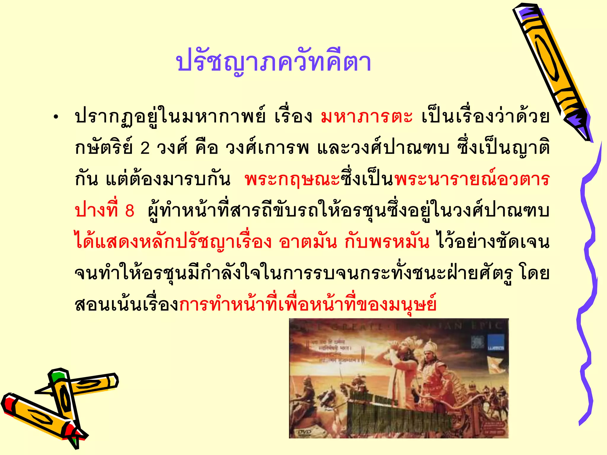 ปรัชญาภควัทคีตา
• ปรากฏอยู่ในมหากาพย์ เรื่อง มหาภารตะ เป็ นเรื่องว่าด้วย
กษัตริย์ 2 วงศ์ คือ วงศ์เการพ และวงศ์ปาณฑบ ซึ่งเป็ นญาติ
กัน แต่ต้องมารบกัน พระกฤษณะซึ่งเป็นพระนารายณ์อวตาร
ปางที่ 8 ผู้ทาหน้าที่สารถีขับรถให้อรชุนซึ่งอยู่ในวงศ์ปาณฑบ
ได้แสดงหลักปรัชญาเรื่อง อาตมัน กับพรหมัน ไว้อย่างชัดเจน
จนทาให้อรชุนมีกาลังใจในการรบจนกระทั่งชนะฝ่ายศัตรู โดย
สอนเน้นเรื่องการทาหน้าที่เพื่อหน้าที่ของมนุษย์
 