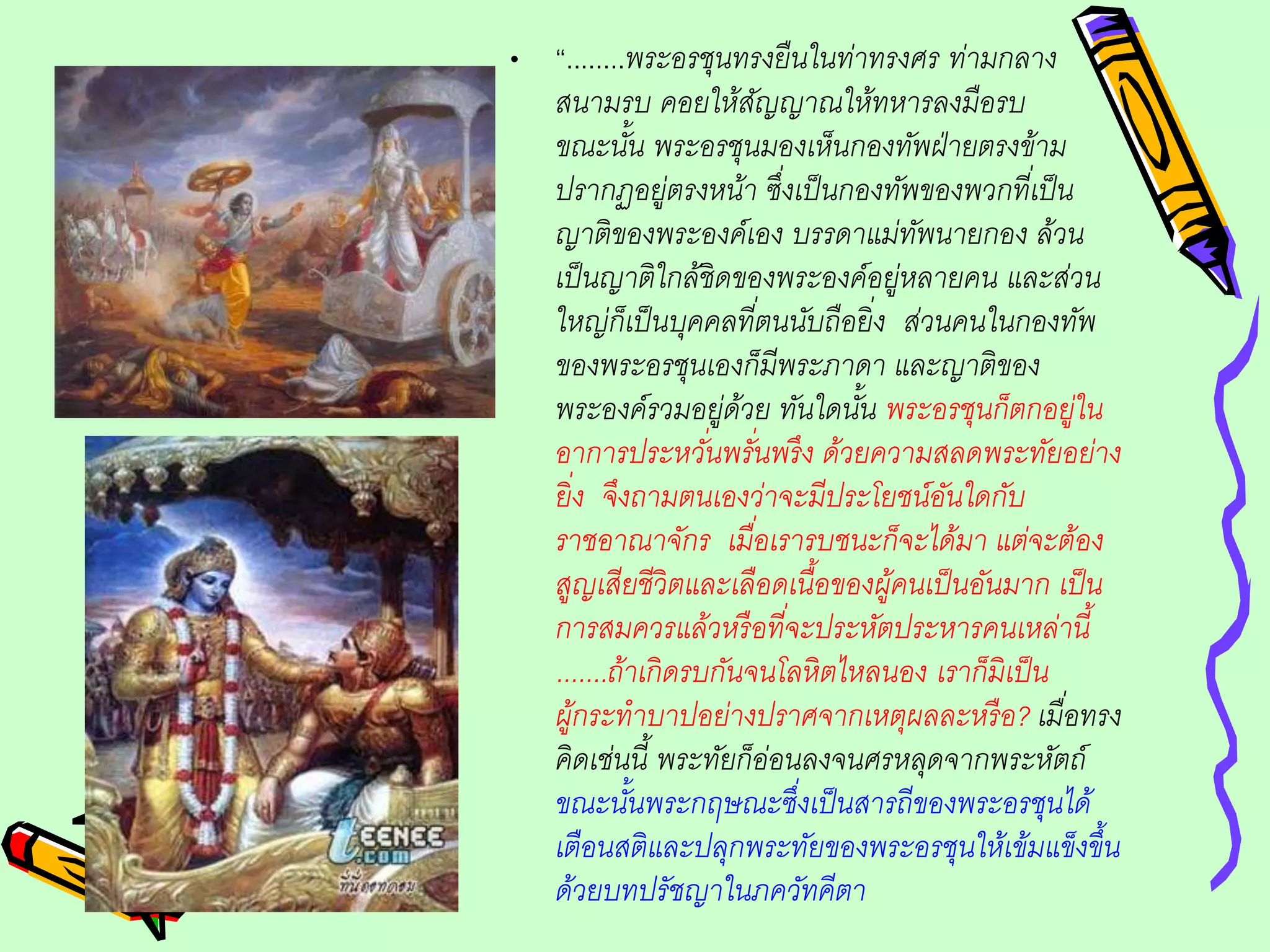 • “........พระอรชุนทรงยืนในท่าทรงศร ท่ามกลาง
สนามรบ คอยให้สัญญาณให้ทหารลงมือรบ
ขณะนั้น พระอรชุนมองเห็นกองทัพฝ่ายตรงข้าม
ปรากฏอยู่ตรงหน้า ซึ่งเป็นกองทัพของพวกที่เป็น
ญาติของพระองค์เอง บรรดาแม่ทัพนายกอง ล้วน
เป็นญาติใกล้ชิดของพระองค์อยู่หลายคน และส่วน
ใหญ่ก็เป็นบุคคลที่ตนนับถือยิ่ง ส่วนคนในกองทัพ
ของพระอรชุนเองก็มีพระภาดา และญาติของ
พระองค์รวมอยู่ด้วย ทันใดนั้น พระอรชุนก็ตกอยู่ใน
อาการประหวั่นพรั่นพรึง ด้วยความสลดพระทัยอย่าง
ยิ่ง จึงถามตนเองว่าจะมีประโยชน์อันใดกับ
ราชอาณาจักร เมื่อเรารบชนะก็จะได้มา แต่จะต้อง
สูญเสียชีวิตและเลือดเนื้อของผู้คนเป็นอันมาก เป็น
การสมควรแล้วหรือที่จะประหัตประหารคนเหล่านี้
.......ถ้าเกิดรบกันจนโลหิตไหลนอง เราก็มิเป็น
ผู้กระทาบาปอย่างปราศจากเหตุผลละหรือ? เมื่อทรง
คิดเช่นนี้ พระทัยก็อ่อนลงจนศรหลุดจากพระหัตถ์
ขณะนั้นพระกฤษณะซึ่งเป็นสารถีของพระอรชุนได้
เตือนสติและปลุกพระทัยของพระอรชุนให้เข้มแข็งขึ้น
ด้วยบทปรัชญาในภควัทคีตา
 