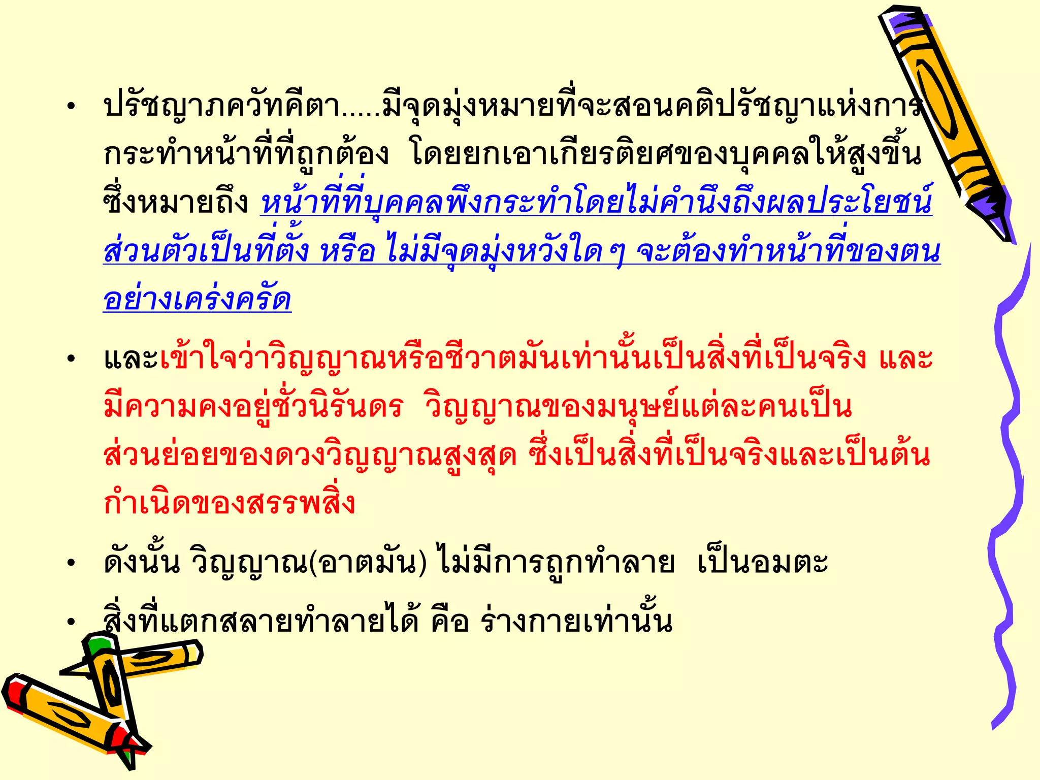 • ปรัชญาภควัทคีตา.....มีจุดมุ่งหมายที่จะสอนคติปรัชญาแห่งการ
กระทาหน้าที่ที่ถูกต้อง โดยยกเอาเกียรติยศของบุคคลให้สูงขึ้น
ซึ่งหมายถึง หน้าที่ที่บุคคลพึงกระทาโดยไม่คานึงถึงผลประโยชน์
ส่วนตัวเป็นที่ตั้ง หรือ ไม่มีจุดมุ่งหวังใดๆ จะต้องทาหน้าที่ของตน
อย่างเคร่งครัด
• และเข้าใจว่าวิญญาณหรือชีวาตมันเท่านั้นเป็นสิ่งที่เป็นจริง และ
มีความคงอยู่ชั่วนิรันดร วิญญาณของมนุษย์แต่ละคนเป็น
ส่วนย่อยของดวงวิญญาณสูงสุด ซึ่งเป็นสิ่งที่เป็นจริงและเป็นต้น
กาเนิดของสรรพสิ่ง
• ดังนั้น วิญญาณ(อาตมัน) ไม่มีการถูกทาลาย เป็นอมตะ
• สิ่งที่แตกสลายทาลายได้ คือ ร่างกายเท่านั้น
 
