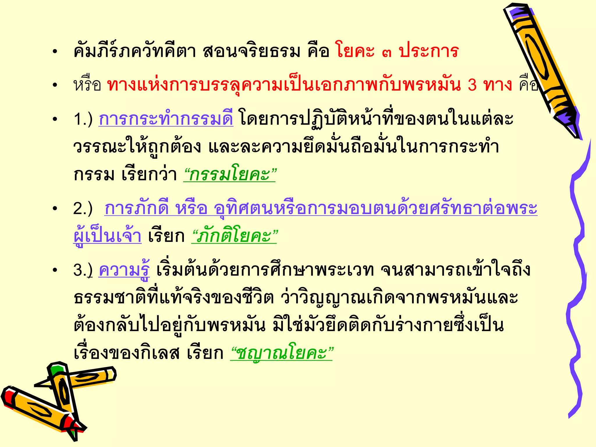 • คัมภีร์ภควัทคีตา สอนจริยธรม คือ โยคะ ๓ ประการ
• หรือ ทางแห่งการบรรลุความเป็นเอกภาพกับพรหมัน 3 ทาง คือ
• 1.) การกระทากรรมดี โดยการปฏิบัติหน้าที่ของตนในแต่ละ
วรรณะให้ถูกต้อง และละความยึดมั่นถือมั่นในการกระทา
กรรม เรียกว่า “กรรมโยคะ”
• 2.) การภักดี หรือ อุทิศตนหรือการมอบตนด้วยศรัทธาต่อพระ
ผู้เป็นเจ้า เรียก “ภักติโยคะ”
• 3.) ความรู้ เริ่มต้นด้วยการศึกษาพระเวท จนสามารถเข้าใจถึง
ธรรมชาติที่แท้จริงของชีวิต ว่าวิญญาณเกิดจากพรหมันและ
ต้องกลับไปอยู่กับพรหมัน มิใช่มัวยึดติดกับร่างกายซึ่งเป็น
เรื่องของกิเลส เรียก “ชญาณโยคะ”
 