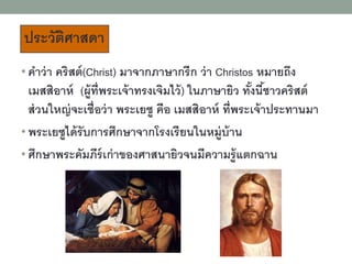 • คาว่า คริสต์(Christ) มาจากภาษากรีก ว่า Christos หมายถึง
เมสสิอาห์ (ผู้ที่พระเจ้าทรงเจิมไว้) ในภาษายิว ทั้งนี้ชาวคริสต์
ส่วนใหญ่จะเชื่อว่า พระเยซู คือ เมสสิอาห์ ที่พระเจ้าประทานมา
• พระเยซูได้รับการศึกษาจากโรงเรียนในหมู่บ้าน
• ศึกษาพระคัมภีร์เก่าของศาสนายิวจนมีความรู้แตกฉาน
ประวัติศาสดา
 