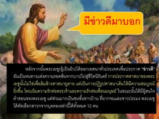  หลังจากนั้นพระเยซู(ผู้เป็นยิว)ได้ออกเทศนาทั่วประเทศเพื่อประกาศ "ข่าวดี"
อันเป็นหนทางแห่งความรอดพ้นจากบาปไปสู่ชีวิตนิรันดร์ การประกาศศาสนาของพระ
เยซูนั้นไม่ใช่เพื่อล้มล้างศาสนายูดาย แต่เป็นการปฏิรูปศาสนาเดิมให้มีความสมบูรณ์
ยิ่งขึ้น โดยเน้นความรักต่อพระเจ้าและความรักต่อเพื่อนมนุษย์ ในขณะนั้นได้มีผู้สนใจ
คาสอนของพระเยซู แต่ส่วนมากเป็นชนชั้นชาวบ้าน ที่ยากจนและชาวประมง พระเยซู
ได้คัดเลือกสาวกจากบุคคลเหล่านี้ได้ทั้งหมด 12 คน
มีข่าวดีมาบอก
 