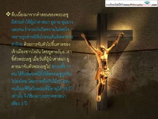 สืบเนื่องมาจากคาสอนของพระเยซู
มีส่วนทาให้ผู้นาศาสนา ยูดาย ขุนนาง
และคน ร่ารวยบังเกิดความไม่พอใจ
เพราะถูกตาหนิจึงโกรธแค้นคิดหาทาง
ทาร้าย ด้วยการจับตัวไปขึ้นศาลของ
เจ้าเมืองชาวโรมัน โดยยูดายรับอาสา
ชี้ตัวพระเยซู เมื่อวันที่ผู้นาศาสนา ยู
ดายมาจับตัวพระเยซูไป สาวกทั้ง 11
คน ได้รีบหลบหนีทิ้งให้พระเยซูถูกจับ
ไปลงโทษ โดยการตรึงกับไม้กางเขน
จนถึงแก่ชีวิตในขณะที่มีอายุได้ 33 ปี
เท่านั้น จึงใช้เวลาประกาศศาสนา
เพียง 3 ปี
 