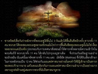 • ชาวคริสต์เชื่อกันว่าหลังจากที่พระเยซูได้สิ้นไป 3 วันแล้วได้ฟื้นคืนชีพอีกครั้ง สาวกทั้ง 11
คน พวกเขาได้ทดสอบพระเยซูหลายครั้งจนมั่นใจว่าการฟื้นคืนชีพของพระเยซูนั้นไม่ใช่ เรื่อง
หลอกลวงแต่เป็นจริง ประกอบกับการเทศนาสั่งสอนย้าให้สาวกทั้งหลายมีความเข้าใจใน
พระคัมภีร์ พวกเขาทั้ง 11 คน ได้กลับไปกรุงเยรูซาเล็ม จึงร่วมกันอธิษฐานอย่าง
ขะมักเขม้น นับแต่นั้นมาอัครสาวกทั้ง 11 คน และ มัทธีอัส (Matthias) ซึ่งได้รับเลือกเข้ามา
ในภายหลังรวมเป็น 12 คน ได้ช่วยกันเผยแพร่ศาสนาอย่างมั่นคงทาให้มีผู้เข้ามาเป็นสาวก
ของพระเจ้ามากมาย แต่ในขณะเดียวกันการเผยแพร่ศาสนามีความลาบากเป็นอย่างมาก
เพราะถูกต่อต้านอยู่เสมอจากพวกที่นับถือศาสนายูดาย
 