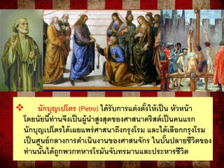  นักบุญเปโตร (Petro) ได้รับการแต่งตั้งให้เป็น หัวหน้า
โดยนัยนี้ท่านจึงเป็นผู้นาสูงสุดของศาสนาคริสต์เป็นคนแรก
นักบุญเปโตรได้เผยแพร่ศาสนาถึงกรุงโรม และได้เลือกกรุงโรม
เป็นศูนย์กลางการดาเนินงานของศาสนจักร ในบั้นปลายชีวิตของ
ท่านนั้นได้ถูกพวกทหารโรมันจับทรมานและประหารชีวิต
 