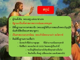 สรุป
• ผู้ก่อตั้งคือ พระเยซู แห่งนาซาเรท
• มีฐานะเป็นทั้งศาสดาพยากรณ์และเทพบุตร
• มีพื้นฐานมาจากศาสนายิว (พระเยซูได้รับการสอนถึงพระบัญญัติ
อันศักดิ์สิทธิ์ของศาสนายูดา)
• เป็นศาสนาเอกเทวนิยม พระเจ้ามีพระนามว่า ยะโฮวาห์
• คือมีพื้นฐานความเชื่อว่า
• มีเทพเจ้าที่มีอานาจสูงสุด ที่มีอานาจเหนือธรรมชาติ
• ซึ่งมีชื่อว่า พระยะโฮวาห์ (GOD) โดยพระผู้เป็นเจ้านี้
» จะเป็นผู้ที่ดลบันดาลให้ทุกสิ่งทุกอย่างเป็นไป
» คือเกิดขึ้น ตั้งอยู่ เปลี่ยนแปลง และดับสลายไป.
 