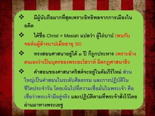  มีผู้นับถือมากที่สุดเพราะอิทธิพลจากการเมืองใน
อดีต
 ได้ชื่อ Christ = Mesiah แปลว่า ผู้ไถ่บาป (พบกับ
จอห์นผู้ล้างบาปเมื่ออายุ 30)
 ทรงสอนศาสนาอยู่ได้ ๓ ปี ก็ถูกประหาร เพราะอ้าง
ตนเองว่าเป็นบุตรของพระยะโฮวาห์ ผิดกฎศาสนายิว
 คาสอนของศาสนาคริสต์จะอยู่ในคัมภีร์ใหม่ ส่วน
ใหญ่เป็นคาสอนในระดับศีลธรรม และการปฏิบัติใน
ชีวิตประจาวัน โดยเน้นไปที่ความเชื่อมั่นในพระเจ้า คือ
เชื่อว่าพระเจ้ามีอยู่จริง และปฏิบัติตามที่พระจ้าสั่งไว้โดย
ผ่านมาทางพระเยซู
 