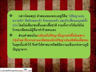  กล่าวโดยสรุป คาสอนของพระเยซูก็คือ "ปรัชญาแห่ง
ความรัก" คือรักพระเจ้า รักครอบครัว และรักเพื่อนมนุษย์ทั้ง
ปวง โดยไม่เลือกชนชั้นและเชื้อชาติ รวมทั้งการให้อภัยไม่
โกรธเกลียดแม้ผู้ที่มาทาร้ายตนเอง.
 ส่วนคาสอนในระดับอภิปรัชญานั้นถูกแต่งขึ้นโดยสาว
กรุ่นใหม่ ที่บวกเอาแนวคิดของนักปรัชญาเช่นอริสโตเติ้ลของ
ในยุคนั้นเข้าไว้ จึงทาให้ศาสนาคริสต์มีความแข็งแกร่งทางภูมิ
ปัญญามาก.
 