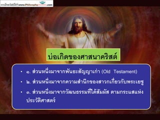 บ่อเกิดของศาสนาคริสต์
• ๑. ส่วนหนึ่งมาจากพันธะสัญญาเก่า (Old Testament)
• ๒. ส่วนหนึ่งมาจากความสานึกของสาวกเกี่ยวกับพระเยซู
• ๓. ส่วนหนึ่งมาจากวัฒนธรรมที่ได้สัมผัส ตามกระแสแห่ง
ประวัติศาสตร์
 