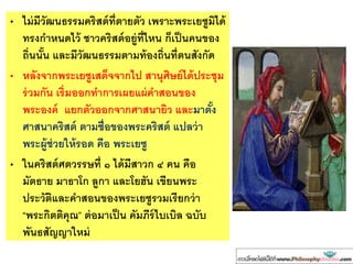 • ไม่มีวัฒนธรรมคริสต์ที่ตายตัว เพราะพระเยซูมิได้
ทรงกาหนดไว้ ชาวคริสต์อยู่ที่ไหน ก็เป็นคนของ
ถิ่นนั้น และมีวัฒนธรรมตามท้องถิ่นที่ตนสังกัด
• หลังจากพระเยซูเสด็จจากไป สานุศิษย์ได้ประชุม
ร่วมกัน เริ่มออกทาการเผยแผ่คาสอนของ
พระองค์ แยกตัวออกจากศาสนายิว และมาตั้ง
ศาสนาคริสต์ ตามชื่อของพระคริสต์ แปลว่า
พระผู้ช่วยให้รอด คือ พระเยซู
• ในคริสต์ศตวรรษที่ ๑ ได้มีสาวก ๔ คน คือ
มัตธาย มาธาโก ลูกา และโยฮัน เขียนพระ
ประวัติและคาสอนของพระเยซูรวมเรียกว่า
“พระกิตติคุณ” ต่อมาเป็น คัมภีร์ไบเบิล ฉบับ
พันธสัญญาใหม่
 