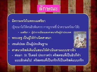 ลักษณะ
• มีความหวังในพระเมสซิอา
(ผู้จะมาไถ่ให้คนยิวพ้นจาก การถูกกดขี่ นาความหวังมาให้)
• เมสซิอา = ผู้นาการเมืองและศาสนาหรือผู้นาประเทศ
• พระเยซู เป็นผู้ให้กาเนิดศาสนา
• เซนต์ปอล เป็นผู้ประดิษฐาน
• ศาสนาคริสต์เดิมนั้นสอนให้ดาเนินตามแบบชาวยิว
- ต่อมา St. ปีเตอร์ ประกาศว่า คริสตชนที่เป็นยิวก็ทา
แบบยิวต่อไป คริสตชนที่เป็นกรีกก็เป็นคริสต์แบบกรีก
 