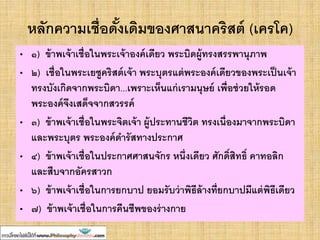หลักความเชื่อดั้งเดิมของศาสนาคริสต์ (เครโค)
• ๑) ข้าพเจ้าเชื่อในพระเจ้าองค์เดียว พระบิดผู้ทรงสรรพานุภาพ
• ๒) เชื่อในพระเยซูคริสต์เจ้า พระบุตรแต่พระองค์เดียวของพระเป็นเจ้า
ทรงบังเกิดจากพระบิดา...เพราะเห็นแก่เรามนุษย์ เพื่อช่วยให้รอด
พระองค์จึงเสด็จจากสวรรค์
• ๓) ข้าพเจ้าเชื่อในพระจิตเจ้า ผู้ประทานชีวิต ทรงเนื่องมาจากพระบิดา
และพระบุตร พระองค์ดารัสทางประกาศ
• ๔) ข้าพเจ้าเชื่อในประกาศศาสนจักร หนึ่งเดียว ศักดิ์สิทธิ์ คาทอลิก
และสืบจากอัครสาวก
• ๖) ข้าพเจ้าเชื่อในการยกบาป ยอมรับว่าพิธีล้างที่ยกบาปมีแต่พิธีเดียว
• ๗) ข้าพเจ้าเชื่อในการคืนชีพของร่างกาย
 