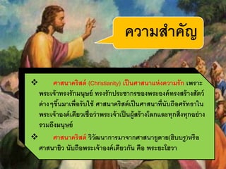  ศาสนาคริสต์ (Christianity) เป็นศาสนาแห่งความรัก เพราะ
พระเจ้าทรงรักมนุษย์ ทรงรักประชากรของพระองค์ทรงสร้างสัตว์
ต่างๆขึ้นมาเพื่อรับใช้ ศาสนาคริสต์เป็นศาสนาที่นับถือศรัทธาใน
พระเจ้าองค์เดียวเชื่อว่าพระเจ้าเป็นผู้สร้างโลกและทุกสิ่งทุกอย่าง
รวมถึงมนุษย์
 ศาสนาคริสต์ วิวัฒนาการมาจากศาสนายูดาย(ฮิบบรู)หรือ
ศาสนายิว นับถือพระเจ้าองค์เดียวกัน คือ พระยะโฮวา
ความสาคัญ
 