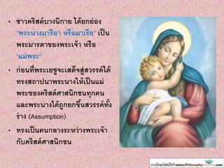 • ชาวคริสต์บางนิกาย ได้ยกย่อง
“พระนางมารีอา หรือมาเรีย” เป็น
พระมารดาของพระเจ้า หรือ
“แม่พระ”
• ก่อนที่พระเยซูจะเสด็จสู่สวรรค์ได้
ทรงสถาปนาพระนางให้เป็นแม่
พระของคริสต์ศาสนิกชนทุกคน
และพระนางได้ถูกยกขึ้นสวรรค์ทั้ง
ร่าง (Assumption)
• ทรงเป็นคนกลางระหว่างพระเจ้า
กับคริสต์ศาสนิกชน
 