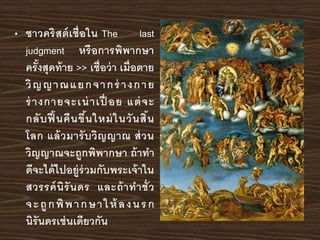 • ชาวคริสต์เชื่อใน The last
judgment หรือการพิพากษา
ครั้งสุดท้าย >> เชื่อว่า เมื่อตาย
วิญญาณแยกจากร่ างกาย
ร่างกายจะเน่าเปื่ อย แต่จะ
กลับฟื้นคืนขึ้นใหม่ในวันสิ้น
โลก แล้วมารับวิญญาณ ส่วน
วิญญาณจะถูกพิพากษา ถ้าทา
ดีจะได้ไปอยู่ร่วมกับพระเจ้าใน
สวรรค์นิรันดร และถ้าทาชั่ว
จะถูกพิพากษาให้ ลงนรก
นิรันดรเช่นเดียวกัน
 