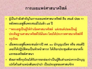 การเผยแพร่ศาสนาคริสต์
• ผู้เป็นกาลังสาคัญในการเผยแพร่ศาสนาคริสต์ คือ เซนต์ ปอล >>
หลังพระเยซูสิ้นพระชนม์ไปแล้ว ๑๕ ปี
• **พระเยซูเป็นผู้ให้กาเนิดศาสนาคริสต์ แต่เซนต์ปอลเป็นผู้
ประดิษฐานศาสนาคริสต์ให้มั่นคง โดยได้ประกาศศาสนาคริสต์ที่
กรุงโรม
• เมื่อพระเยซูสิ้นพระชนม์ราวปี คศ. ๓๐ นักบุญเปโตร หรือ เซนต์ปี
เตอร์ได้ปฏิบัติตนเป็นหัวหน้าสาวก ได้เรียกประชุมสังคายนาครั้ง
แรกของคริสต์ศาสนา
• สังฆราชที่กรุงโรมได้รับการยกย่องว่าเป็นผู้สืบตาแหน่งจากนักบุญ
เปรโตในตาแหน่งสันตะปาปา เป็นประมุขของศาสนจักร
 