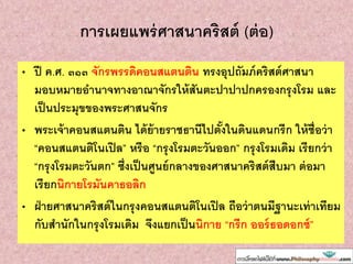 การเผยแพร่ศาสนาคริสต์ (ต่อ)
• ปี ค.ศ. ๓๑๓ จักรพรรดิคอนสแตนติน ทรงอุปถัมภ์คริสต์ศาสนา
มอบหมายอานาจทางอาณาจักรให้สันตะปาปาปกครองกรุงโรม และ
เป็นประมุขของพระศาสนจักร
• พระเจ้าคอนสแตนติน ได้ย้ายราชธานีไปตั้งในดินแดนกรีก ให้ชื่อว่า
“คอนสแตนติโนเปิล” หรือ “กรุงโรมตะวันออก” กรุงโรมเดิม เรียกว่า
“กรุงโรมตะวันตก” ซึ่งเป็นศูนย์กลางของศาสนาคริสต์สืบมา ต่อมา
เรียกนิกายโรมันคาธอลิก
• ฝ่ายศาสนาคริสต์ในกรุงคอนสแตนติโนเปิล ถือว่าตนมีฐานะเท่าเทียม
กับสานักในกรุงโรมเดิม จึงแยกเป็นนิกาย “กรีก ออร์ธอดอกซ์”
 