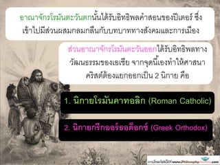 อาณาจักรโรมันตะวันตกนั้นได้รับอิทธิพลคาสอนของปีเตอร์ ซึ่ง
เข้าไปมีส่วนผสมกลมกลืนกับบทบาททางสังคมและการเมือง
ส่วนอาณาจักรโรมันตะวันออกได้รับอิทธิพลทาง
วัฒนธรรมของเอเชีย จากจุดนี้เองทาให้ศาสนา
คริสต์ต้องแยกออกเป็น 2 นิกาย คือ
1. นิกายโรมันคาทอลิก (Roman Catholic)
2. นิกายกรีกออร์ธอด็อกซ์ (Greek Orthodox)
 