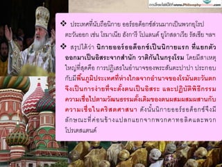  ประเทศที่นับถือนิกาย ออร์ธอด็อกซ์ส่วนมากเป็นพวกยุโรป
ตะวันออก เช่น โรมาเนีย ฮังการี โปแลนด์ ยูโกสลาเวีย รัสเซีย ฯลฯ
 สรุปได้ว่า นิกายออร์ธอด็อกซ์เป็ นนิกายแรก ที่แยกตัว
ออกมาเป็นอิสระจากสานัก วาติกันในกรุงโรม โดยมีสาเหตุ
ใหญ่ที่สุดคือ การปฏิเสธในอานาจของพระสันตะปาปา ประกอบ
กับมีพื้นภูมิประเทศที่ห่างไกลจากอานาจของโรมันตะวันตก
จึงเป็ นการง่ายที่จะตั้งตนเป็ นอิสระ และปฏิบัติพิธีกรรม
ความเชื่อไปตามวัฒนธรรมดั้งเดิมของตนผสมผสมผสานกับ
ความเชื่อในคริสตศาสนา ดังนั้นนิกายออร์ธอด็อกซ์จึงมี
ลักษณะที่ค่อนข้างแปลกแยกจากพวกคาทอลิคและพวก
โปรเตสแตนด์
 