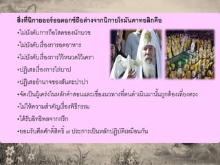 สิ่งที่นิกายออร์ธอดอกซ์ถือต่างจากนิกายโรมันคาทอลิกคือ
•ไม่บังคับการถือโสดของนักบวช
•ไม่บังคับเรื่องการอดอาหาร
•ไม่บังคับเรื่องการไว้หนวดไว้เครา
•ปฏิเสธเรื่องการไถ่บาป
•ปฏิเสธอานาจของสันตะปาปา
•จัดเป็นผู้เคร่งในหลักคาสอนและเชื่อแนวทางที่ตนดาเนินมานั้นถูกต้องเที่ยงตรง
•ไม่ให้ความสาคัญเรื่องพิธีกรรม
•ได้รับอิทธิพลจากกรีก
•ยอมรับศีลศักดิ์สิทธิ์ ๗ ประการเป็นหลักปฏิบัติเหมือนกัน
 