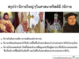 สรุปว่า:นิกายใหญ่ๆในศาสนาคริสต์มี 3นิกาย
๑. นิกายโรมันคาทอลิค (คาทอลิคแปลว่าสากล)
๒. นิกายกรีซออร์ธอดอกซ์ ซึ่งนิกายนี้ไม่ขึ้นกับพระสันตะปาปาแห่งนครวาติกันในกรุงโรม
๓. นิกายโปรแตสแต๊นท์ เกิดขึ้นโดยนักบวชชื่อลูเทอร์เป็นผู้สถาปนาขึ้นที่ประเทศเยอรมัน
ซึ่งเป็นนิกายที่ยึดมั่นในคัมภีร์ และไม่ขึ้นกับพระสันตะปาปาแห่งนครวาติกัน.
 