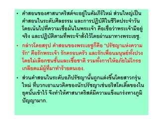 • คาสอนของศาสนาคริสต์จะอยู่ในคัมภีร์ใหม่ ส่วนใหญ่เป็น
คาสอนในระดับศีลธรรม และการปฏิบัติในชีวิตประจาวัน
โดยเน้นไปที่ความเชื่อมั่นในพระเจ้า คือเชื่อว่าพระเจ้ามีอยู่
จริง และปฏิบัติตามที่พระจ้าสั่งไว้โดยผ่านมาทางพระเยซู.
• กล่าวโดยสรุป คาสอนของพระเยซูก็คือ "ปรัชญาแห่งความ
รัก" คือรักพระเจ้า รักครอบครัว และรักเพื่อนมนุษย์ทั้งปวง
โดยไม่เลือกชนชั้นและเชื้อชาติ รวมทั้งการให้อภัยไม่โกรธ
เกลียดแม้ผู้ที่มาทาร้ายตนเอง.
• ส่วนคาสอนในระดับอภิปรัชญานั้นถูกแต่งขึ้นโดยสาวกรุ่น
ใหม่ ที่บวกเอาแนวคิดของนักปรัชญาเช่นอริสโตเติ้ลของใน
ยุคนั้นเข้าไว้ จึงทาให้ศาสนาคริสต์มีความแข็งแกร่งทางภูมิ
ปัญญามาก.
 