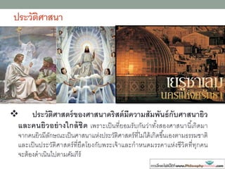 ประวัติศาสนา
 ประวัติศาสตร์ของศาสนาคริสต์มีความสัมพันธ์กับศาสนายิว
และคนยิวอย่างใกล้ชิด เพราะเป็นที่ยอมรับกันว่าทั้งสองศาสนานี้เกิดมา
จากคนยิวมีลักษณะเป็นศาสนาแห่งประวัติศาสตร์ที่ไม่ได้เกิดขึ้นเองตามธรรมชาติ
และเป็นประวัติศาสตร์ที่ยึดโยงกับพระเจ้าและกาหนดมรรคาแห่งชีวิตที่ทุกคน
จะต้องดาเนินไปตามคัมภีร์
 