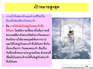เป้ าหมายสูงสุด
• การเข้าถึงพระเจ้าและดารงชีวิตเป็น
อันหนึ่งอันเดียวกับพระเจ้า
• คือ การได้กลับไปอยู่กับพระเจ้าชั่ว
นิรันดร โดยมีความเชื่อมาดั้งเดิมว่าจะมี
พระเมสสิอาห์(พระคริสต์)มาเกิดและมา
ช่วยไถ่บาปให้มวลมนุษย์พ้นจากบาป
และได้ไปอยู่กับพระเจ้าชั่วนิรันดร ซึ่งวัน
นั้นจะเรียกว่า วันของพระเจ้า คือเป็น
วันที่คนชั่วคนบาปจะถูกลงโทษ ส่วนคนที่
เชื่อมั่นในพระเจ้าจะได้ไปอยู่กับพระเจ้า
ชั่วนิรันดร.
 