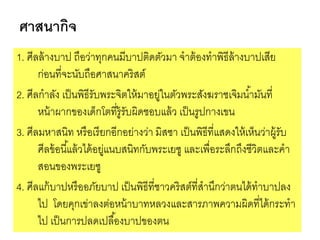 ศาสนากิจ
1. ศีลล้างบาป ถือว่าทุกคนมีบาปติดตัวมา จาต้องทาพิธีล้างบาปเสีย
ก่อนที่จะนับถือศาสนาคริสต์
2. ศีลกาลัง เป็นพิธีรับพระจิตให้มาอยู่ในตัวพระสังฆราชเจิมน้ามันที่
หน้าผากของเด็กโตที่รู้รับผิดชอบแล้ว เป็นรูปกางเขน
3. ศีลมหาสนิท หรือเรียกอีกอย่างว่า มิสซา เป็นพิธีที่แสดงให้เห็นว่าผู้รับ
ศีลข้อนี้แล้วได้อยู่แนบสนิทกับพระเยซู และเพื่อระลึกถึงชีวิตและคา
สอนของพระเยซู
4. ศีลแก้บาปหรืออภัยบาป เป็นพิธีที่ชาวคริสต์ที่สานึกว่าตนได้ทาบาปลง
ไป โดยคุกเข่าลงต่อหน้าบาทหลวงและสารภาพความผิดที่ได้กระทา
ไป เป็นการปลดเปลื้องบาปของตน
 