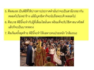 5. ศีลสมรส เป็นพิธีที่ให้บ่าวสาวประกาศคามั่นว่าจะเป็นสามีภรรยากัน
ตลอดไปไม่หย่าร้าง แม้มีบุตรธิดาก็จะนับถือพระเจ้าตลอดไป
6. ศีลบวช พิธีนี้จะทากับผู้ที่เลื่อมใสมั่นคง พร้อมที่จะรับใช้ศาสนาคริสต์
แล้วก็จะเป็นบาทหลวง
7. ศีลเจิมครั้งสุดท้าย พิธีนี้จะทาให้เฉพาะคนป่วยหนัก ใกล้มรณะ
 