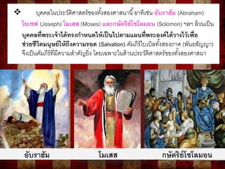  บุคคลในประวัติศาสตร์ของทั้งสองศาสนานี้อาทิเช่น อับราฮัม (Abraham)
โยเซฟ (Joseph) โมเสส (Moses) และกษัตริย์โซโลมอน (Solomon) ฯลฯ ล้วนเป็น
บุคคลที่พระเจ้าได้ทรงกาหนดให้เป็นไปตามแผนที่พระองค์ได้วางไว้เพื่อ
ช่วยชีวิตมนุษย์ให้ถึงความรอด (Salvation) คัมภีร์ไบเบิลทั้งสองภาค (พันธสัญญา)
จึงเป็นคัมภีร์ที่มีความสาคัญยิ่ง โดยเฉพาะในด้านประวัติศาสตร์ของทั้งสองศาสนา
อับราฮัม โมเสส กษัตริย์โซโลมอน
 