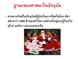 ฐานะของศาสนาในปัจจุบัน
• ศาสนาคริสต์ในปัจจุบันมีผู้นับถือมากที่สุดในโลก มีศา
สนิกกว่า 1,000 ล้านคนทั่วโลก แต่ส่วนใหญ่จะอยู่ในทวีป
ยุโรป อเมริกา และออสเตรเลีย
 