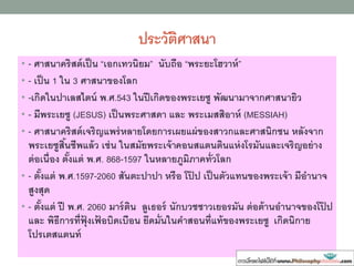 ประวัติศาสนา
• - ศาสนาคริสต์เป็น “เอกเทวนิยม” นับถือ “พระยะโฮวาห์”
• - เป็น 1 ใน 3 ศาสนาของโลก
• -เกิดในปาเลสไตน์ พ.ศ.543 ในปีเกิดของพระเยซู พัฒนามาจากศาสนายิว
• - มีพระเยซู (JESUS) เป็นพระศาสดา และ พระเมสสิอาห์ (MESSIAH)
• - ศาสนาคริสต์เจริญแพร่หลายโดยการเผยแผ่ของสาวกและศาสนิกชน หลังจาก
พระเยซูสิ้นชีพแล้ว เช่น ในสมัยพระเจ้าคอนสแตนตินแห่งโรมันและเจริญอย่าง
ต่อเนื่อง ตั้งแต่ พ.ศ. 868-1597 ในหลายภูมิภาคทั่วโลก
• - ตั้งแต่ พ.ศ.1597-2060 สันตะปาปา หรือ โป๊ ป เป็นตัวแทนของพระเจ้า มีอานาจ
สูงสุด
• - ตั้งแต่ ปี พ.ศ. 2060 มาร์ติน ลูเธอร์ นักบวชชาวเยอรมัน ต่อต้านอานาจของโป๊ ป
และ พิธีการที่ฟุ้ งเฟ้ อบิดเบือน ยึดมั่นในคาสอนที่แท้ของพระเยซู เกิดนิกาย
โปรเตสแตนท์
 