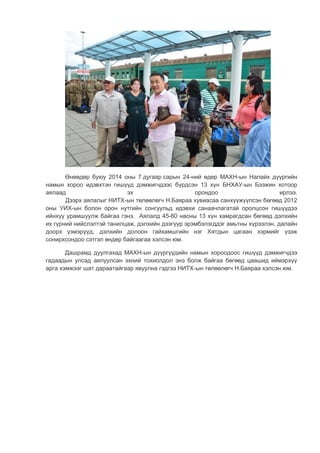 Өнөөдөр буюу 2014 оны 7 дугаар сарын 24-ний өдөр МАХН-ын Налайх дүүргийн
намын хороо идэвхтэн гишүүд дэмжигчдээс бүрдсэн 13 хүн БНХАУ-ын Бээжин хотоор
аялаад эх орондоо ирлээ.
Дээрх аялалыг НИТХ-ын төлөөлөгч Н.Баяраа хувиасаа санхүүжүүлсэн бөгөөд 2012
оны УИХ-ын болон орон нутгийн сонгуульд идэвхи санаачлагатай оролцсон гишүүдээ
ийнхүү урамшуулж байгаа гэнэ. Аялалд 45-60 насны 13 хүн хамрагдсан бөгөөд дэлхийн
их гүрний нийслэлтэй танилцаж, дэлхийн дээгүүр эрэмбэлэгддэг амьтны хүрээлэн, далайн
доорх үзмэрүүд, дэлхийн долоон гайхамшгийн нэг Хятдын цагаан хэрмийг үзэж
сонирхсондоо сэтгэл өндөр байгаагаа хэлсэн юм.
Дашрамд дуулгахад МАХН-ын дүүргүүдийн намын хороодоос гишүүд дэмжигчдээ
гадаадын улсад аялуулсан эхний тохиолдол энэ болж байгаа бөгөөд цаашид иймэрхүү
арга хэмжээг шат дараатайгаар явуулна гэдгээ НИТХ-ын төлөөлөгч Н.Баяраа хэлсэн юм.
 