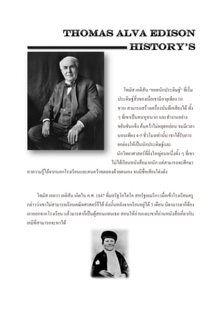 โทมัส เอดิสัน “ยอดนักประดิษฐ์” ที่เริ่ม
ประดิษฐ์สิ่งของเมื่อเขามีอายุเพียง 10
ขวบ สามารถสร้างเครื่องบันทึกเสียงได้ ทั้ง
ๆ ที่เขาเป็นคนหูหนวก และทางานอย่าง
ขยันขันแข็ง ค้นคว้าไม่หยุดหย่อน จนมีเวลา
นอนเพียง 4-5 ชั่วโมงเท่านั้น เขาได้รับการ
ยกย่องให้เป็นนักประดิษฐ์และ
นักวิทยาศาสตร์ที่ยิ่งใหญ่คนหนึ่งทั้ง ๆ ที่เขา
ไม่ได้เรียนหนังสือมากนัก แต่สามารถจะศึกษา
หาความรู้ได้จากนอกโรงเรียนและคนคว้าทดลองด้วยตนเอง จนมีชื่อเสียงโด่งดัง
โทมัส เอลวา เอดิสัน เกิดใน ค.ศ. 1847 ที่มลรัฐโอไฮโอ สหรัฐอเมริกา เมื่อเข้าโรงเรียนครู
กล่าวว่าเขาไม่สามารถเรียนคณิตศาสตร์ก็ได้ ดังนั้นหลังจากเรียนอยู่ได้ 3 เดือน บิดามารดาก็ต้อง
เอาออกจากโรงเรียน แล้วมารดาก็เป็นผู้สอนแทนเธอ สอนให้อ่านและเขาก็อ่านหนังสือเกี่ยวกับ
เคมีที่สามารถจะหาได้
 