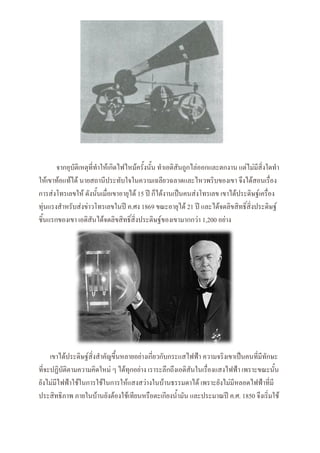 จากอุบัติเหตุที่ทาให้เกิดไฟไหม้ครั้งนั้น ทาเอดิสันถูกไล่ออกและตกงาน แต่ไม่มีสิ่งใดทา
ให้เขาท้อแท้ได้ นายสถานีประทับใจในความเฉลียวฉลาดและไหวพริบของเขา จึงได้สอนเรื่อง
การส่งโทรเลขให้ ดังนั้นเมื่อเขาอายุได้ 15 ปี ก็ได้งานเป็นคนส่งโทรเลข เขาได้ประดิษฐ์เครื่อง
ทุ่นแรงสาหรับส่งข่าวโทรเลขในปี ค.ศง 1869 ขณะอายุได้ 21 ปี และได้จดลิขสิทธิ์สิ่งประดิษฐ์
ชิ้นแรกของเขา เอดิสันได้จดลิขสิทธิ์สิ่งประดิษฐ์ของเขามากกว่า 1,200 อย่าง
เขาได้ประดิษฐ์สิ่งสาคัญขึ้นหลายอย่างเกี่ยวกับกระแสไฟฟ้า ความจริงเขาเป็นคนที่มีทักษะ
ที่จะปฏิบัติตามความคิดใหม่ ๆ ได้ทุกอย่าง เราระลึกถึงเอดิสันในเรื่องแสงไฟฟ้า เพราะขณะนั้น
ยังไม่มีไฟฟ้าใช้ในการใช้ในการให้แสงสว่างในบ้านธรรมดาได้ เพราะยังไม่มีหลอดไฟฟ้าที่มี
ประสิทธิภาพ ภายในบ้านยังต้องใช้เทียนหรือตะเกียงน้ามัน และประมาณปี ค.ศ. 1850 จึงเริ่มใช้
 