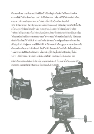 ก๊าซ ตอนต้นศตวรรษที่ 19 เซอร์ฮัมฟรีย์ เดวี่ ได้ประดิษฐ์ตะเกียงที่ทาให้เกิดแสงโดยผ่าน
กระแสไฟฟ้าไปยังแท่งคาร์บอน 2 แท่ง ทาให้เกิดความสว่างขึ้น แต่ก็ใช้ให้แสงสว่างในท้อง
ถนน เพราะมีขนาดใหญ่และเทอะทะ ไม่เหมาะที่จะใช้ในบ้านเรือน ต่อมาในปี
1878 นักวิทยาศาสตร์ โจเซฟ สวอน มาจากเมืองซันเดอแลนด์ ได้ประดิษฐ์หลอดไฟฟ้าขึ้นเป็น
ครั้งแรก เขาใช้แท่งคาร์บอนเล็ก ๆ ติดในกระเปาะแก้ว และทาให้แท่งคาร์บอนร้อนด้วย
ไฟฟ้า ทาให้เกิดแสงสว่างขึ้น คาร์บอนไม่เหมือนกับโลหะทั้งหลาย สามารถทาให้ร้อนพอที่จะ
ให้ความสว่างโดยไม่หลอมละลาย แต่หลอดไฟของสวอนให้แสงสว่างน้อยเกินไป ไม่สามารถ
นามาใช้ประโยชน์ได้ เอดิสันซึ่งทางานด้านเดียวกับสวอนในสหรัฐอเมริกา มองเห็นทางที่จะ
ปรับปรุงสิ่งประดิษฐ์ของสวอนให้ดีขึ้นได้ ถ้าทาให้หลอดแก้วเป็นสุญญากาศ แท่งคาร์บอนหรือ
เส้นลวด ก็จะเกิดแสงสว่างที่สว่างกว่า โดยที่ไม่ทาให้หลอดแก้วร้อนเกินไป ดังนั้นเอดิสันและ
โจเซฟ สวอน จึงได้รับเกียรติร่วมกันในสิ่งประดิษฐ์ที่สาคัญนี้ เอดิสันได้ประดิษฐ์สิ่งต่าง
ๆ กว่า 1,200 ชนิด ผลงานของเขา อาทิ เช่น แสงไฟฟ้า หีบเสียงเครื่องบันทึกเสียง ฯลฯ
เอดิสันทางานอย่างขยันขันแข็ง คืนหนึ่ง ๆ เขานอนเพียง 4-5 ชั่วโมงเท่านั้น ในตอนปลายชีวิต
สุขภาพของเขาทรุดโทรมไปมาก และถึงแก่กรรมในปี ค.ศ.1931
 